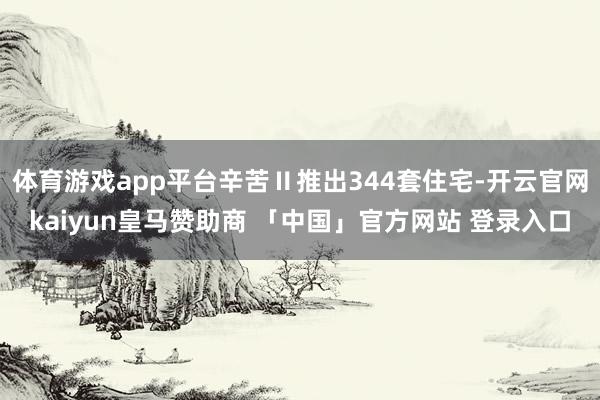 体育游戏app平台辛苦Ⅱ推出344套住宅-开云官网kaiyun皇马赞助商 「中国」官方网站 登录入口