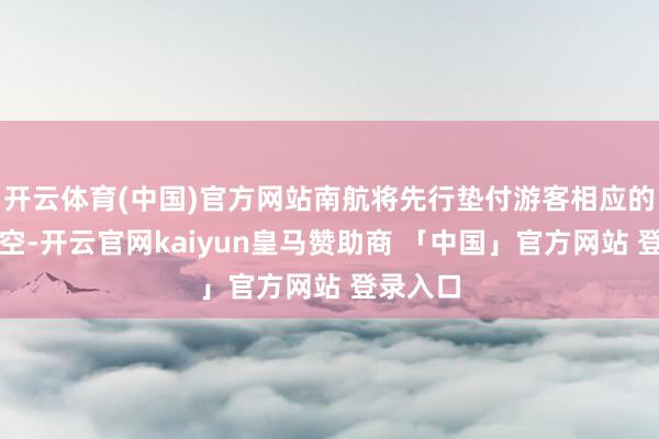 开云体育(中国)官方网站南航将先行垫付游客相应的差价亏空-开云官网kaiyun皇马赞助商 「中国」官方网站 登录入口