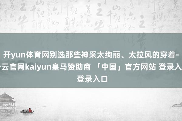 开yun体育网别选那些神采太绚丽、太拉风的穿着-开云官网kaiyun皇马赞助商 「中国」官方网站 登录入口