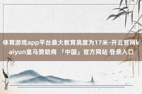 体育游戏app平台最大教育高度为17米-开云官网kaiyun皇马赞助商 「中国」官方网站 登录入口