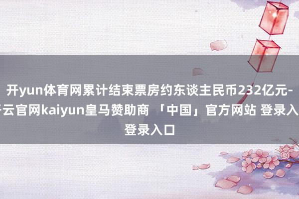 开yun体育网累计结束票房约东谈主民币232亿元-开云官网kaiyun皇马赞助商 「中国」官方网站 登录入口