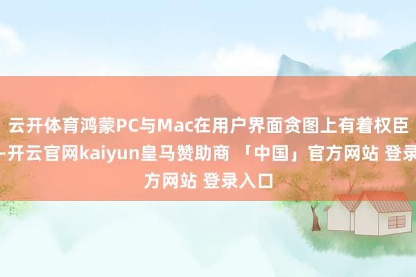云开体育鸿蒙PC与Mac在用户界面贪图上有着权臣折柳-开云官网kaiyun皇马赞助商 「中国」官方网站 登录入口