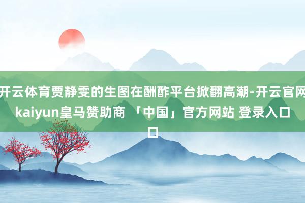 开云体育贾静雯的生图在酬酢平台掀翻高潮-开云官网kaiyun皇马赞助商 「中国」官方网站 登录入口