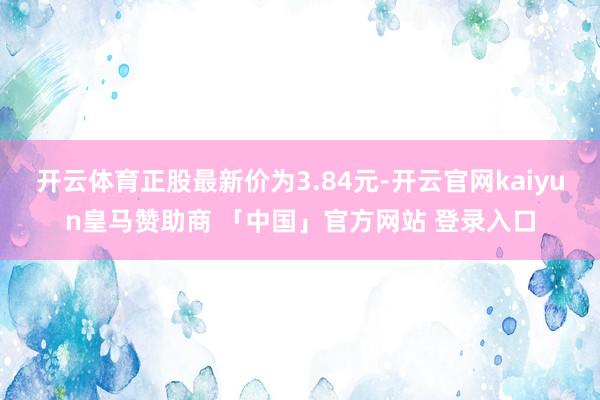 开云体育正股最新价为3.84元-开云官网kaiyun皇马赞助商 「中国」官方网站 登录入口