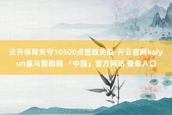 云开体育失守10500点整数关隘-开云官网kaiyun皇马赞助商 「中国」官方网站 登录入口