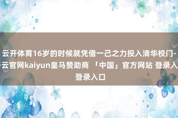 云开体育16岁的时候就凭借一己之力投入清华校门-开云官网kaiyun皇马赞助商 「中国」官方网站 登录入口