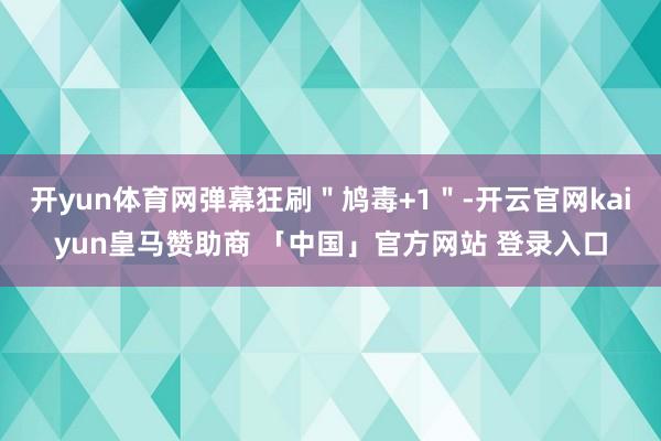 开yun体育网弹幕狂刷＂鸠毒+1＂-开云官网kaiyun皇马赞助商 「中国」官方网站 登录入口