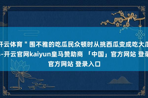 开云体育＂围不雅的吃瓜民众顿时从挑西瓜变成吃大瓜——得-开云官网kaiyun皇马赞助商 「中国」官方网站 登录入口