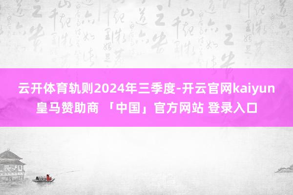 云开体育轨则2024年三季度-开云官网kaiyun皇马赞助商 「中国」官方网站 登录入口