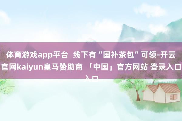 体育游戏app平台  线下有“国补茶包”可领-开云官网kaiyun皇马赞助商 「中国」官方网站 登录入口