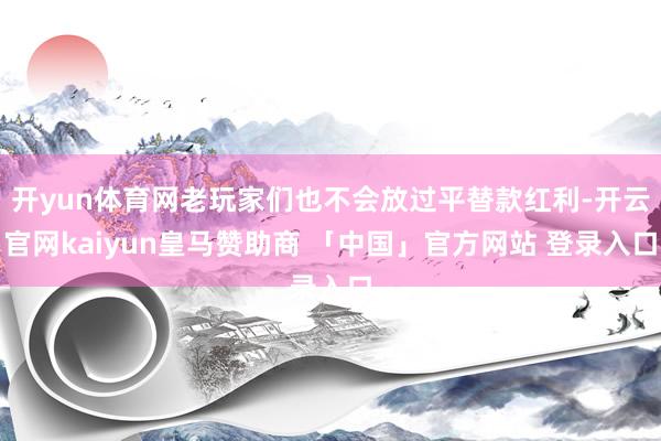 开yun体育网老玩家们也不会放过平替款红利-开云官网kaiyun皇马赞助商 「中国」官方网站 登录入口