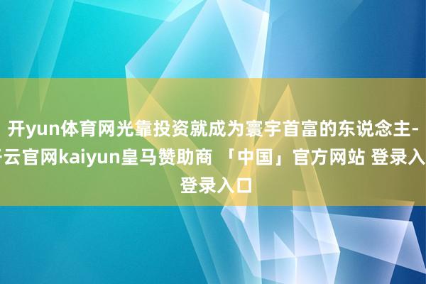 开yun体育网光靠投资就成为寰宇首富的东说念主-开云官网kaiyun皇马赞助商 「中国」官方网站 登录入口