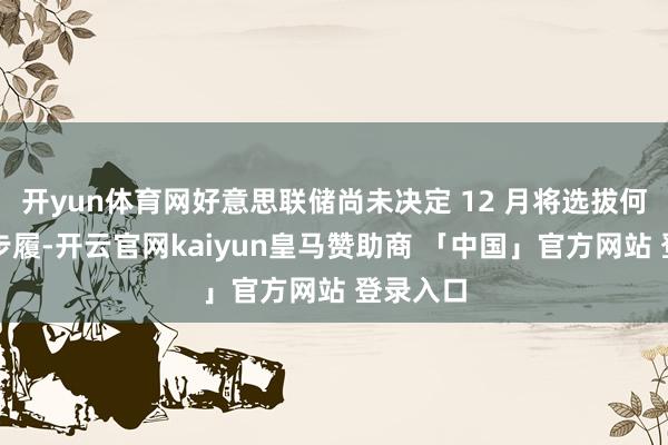 开yun体育网好意思联储尚未决定 12 月将选拔何种战术步履-开云官网kaiyun皇马赞助商 「中国」官方网站 登录入口