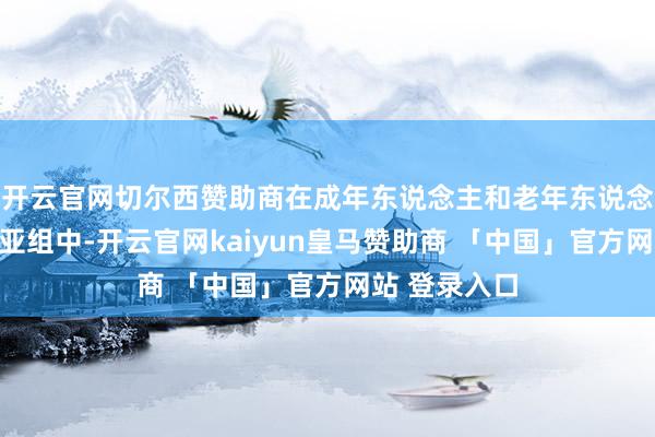 开云官网切尔西赞助商在成年东说念主和老年东说念主两个年事亚组中-开云官网kaiyun皇马赞助商 「中国」官方网站 登录入口