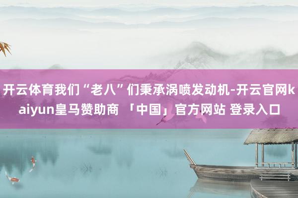 开云体育我们“老八”们秉承涡喷发动机-开云官网kaiyun皇马赞助商 「中国」官方网站 登录入口