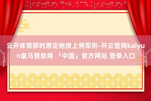 云开体育那时原定他授上将军衔-开云官网kaiyun皇马赞助商 「中国」官方网站 登录入口