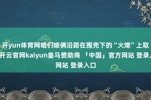 开yun体育网咱们娘俩沿路在围兜下的“火熜”上取暖-开云官网kaiyun皇马赞助商 「中国」官方网站 登录入口