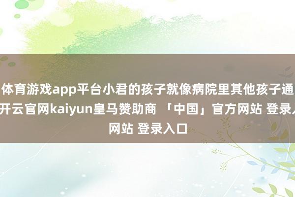 体育游戏app平台小君的孩子就像病院里其他孩子通常-开云官网kaiyun皇马赞助商 「中国」官方网站 登录入口