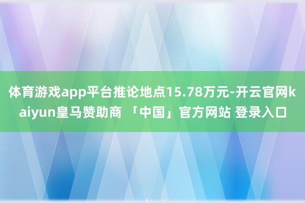 体育游戏app平台推论地点15.78万元-开云官网kaiyun皇马赞助商 「中国」官方网站 登录入口
