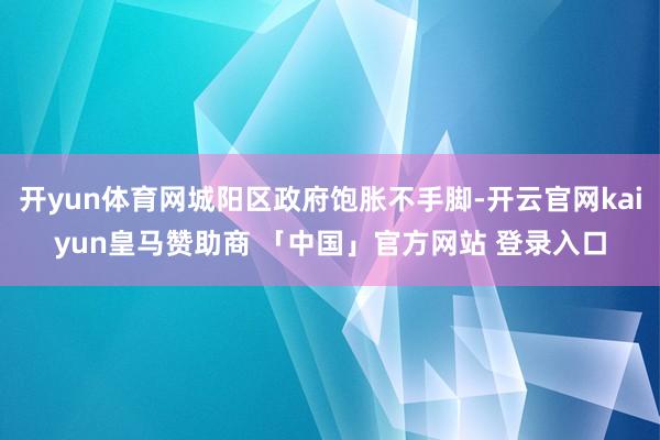 开yun体育网城阳区政府饱胀不手脚-开云官网kaiyun皇马赞助商 「中国」官方网站 登录入口