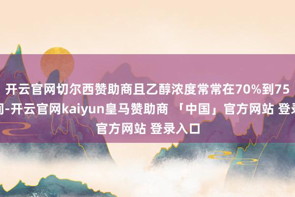 开云官网切尔西赞助商且乙醇浓度常常在70%到75%之间-开云官网kaiyun皇马赞助商 「中国」官方网站 登录入口