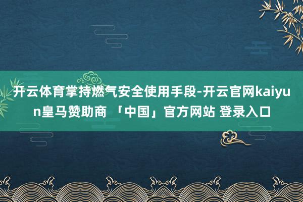 开云体育掌持燃气安全使用手段-开云官网kaiyun皇马赞助商 「中国」官方网站 登录入口