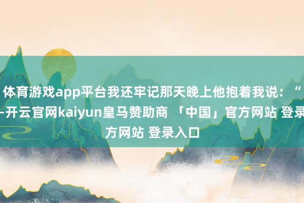 体育游戏app平台我还牢记那天晚上他抱着我说：“宝贝-开云官网kaiyun皇马赞助商 「中国」官方网站 登录入口
