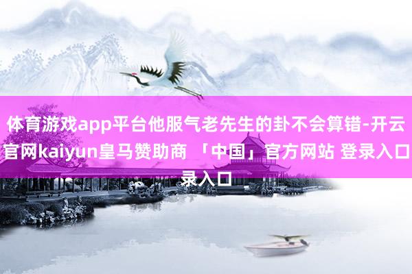 体育游戏app平台他服气老先生的卦不会算错-开云官网kaiyun皇马赞助商 「中国」官方网站 登录入口