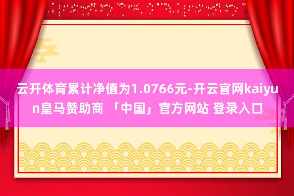 云开体育累计净值为1.0766元-开云官网kaiyun皇马赞助商 「中国」官方网站 登录入口