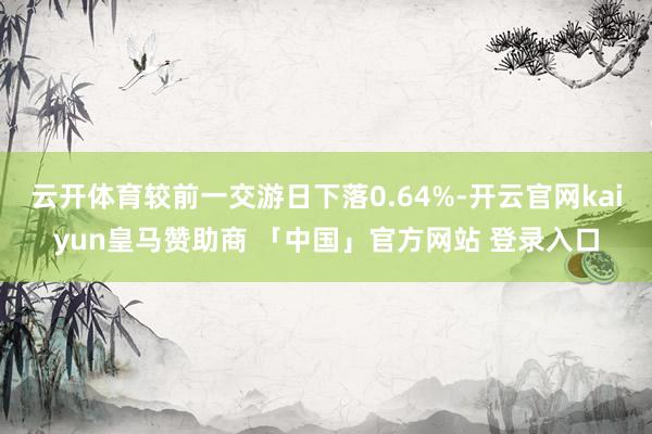 云开体育较前一交游日下落0.64%-开云官网kaiyun皇马赞助商 「中国」官方网站 登录入口