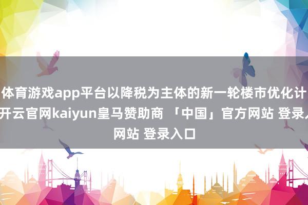 体育游戏app平台以降税为主体的新一轮楼市优化计谋-开云官网kaiyun皇马赞助商 「中国」官方网站 登录入口