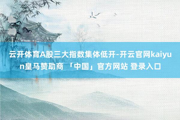 云开体育A股三大指数集体低开-开云官网kaiyun皇马赞助商 「中国」官方网站 登录入口