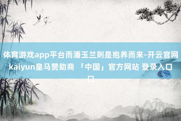 体育游戏app平台而潘玉兰则是抱养而来-开云官网kaiyun皇马赞助商 「中国」官方网站 登录入口