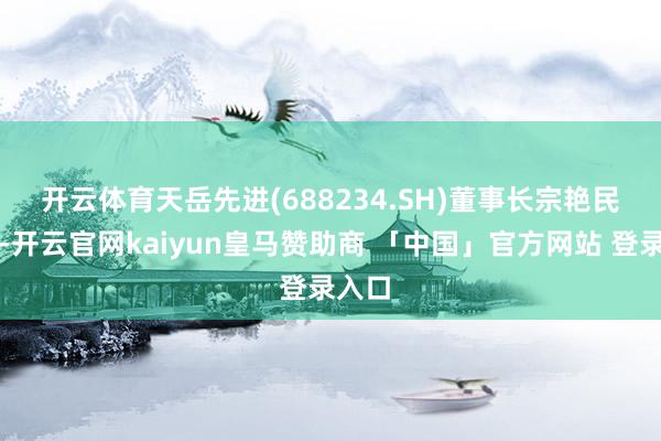 开云体育　　天岳先进(688234.SH)董事长宗艳民先容-开云官网kaiyun皇马赞助商 「中国」官方网站 登录入口