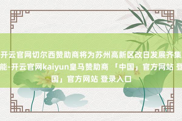 开云官网切尔西赞助商将为苏州高新区改日发展齐集强盛动能-开云官网kaiyun皇马赞助商 「中国」官方网站 登录入口