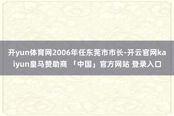 开yun体育网2006年任东莞市市长-开云官网kaiyun皇马赞助商 「中国」官方网站 登录入口