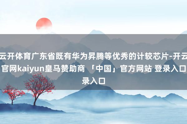 云开体育广东省既有华为昇腾等优秀的计较芯片-开云官网kaiyun皇马赞助商 「中国」官方网站 登录入口