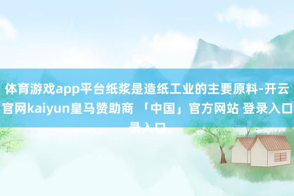 体育游戏app平台纸浆是造纸工业的主要原料-开云官网kaiyun皇马赞助商 「中国」官方网站 登录入口
