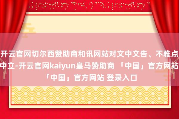 开云官网切尔西赞助商和讯网站对文中文告、不雅点判断保抓中立-开云官网kaiyun皇马赞助商 「中国」官方网站 登录入口