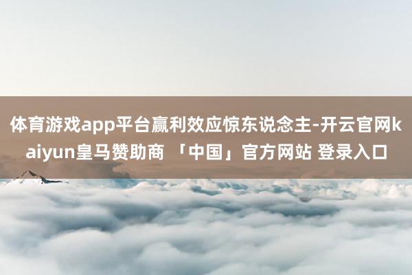 体育游戏app平台　　赢利效应惊东说念主-开云官网kaiyun皇马赞助商 「中国」官方网站 登录入口