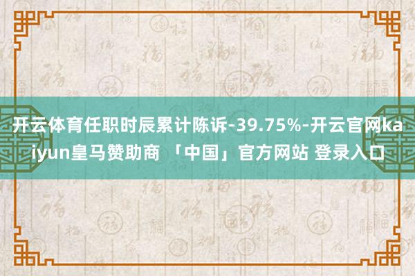 开云体育任职时辰累计陈诉-39.75%-开云官网kaiyun皇马赞助商 「中国」官方网站 登录入口