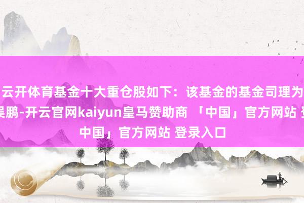 云开体育基金十大重仓股如下：该基金的基金司理为沙炜、吴鹏-开云官网kaiyun皇马赞助商 「中国」官方网站 登录入口