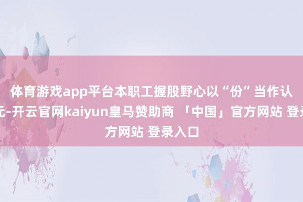 体育游戏app平台　　本职工握股野心以“份”当作认购单元-开云官网kaiyun皇马赞助商 「中国」官方网站 登录入口