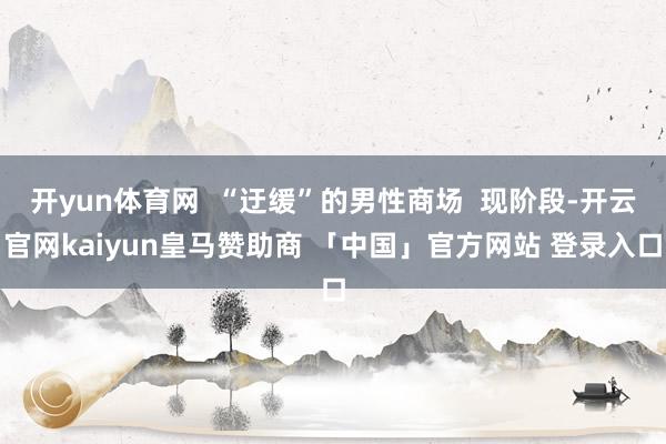 开yun体育网  “迂缓”的男性商场  现阶段-开云官网kaiyun皇马赞助商 「中国」官方网站 登录入口