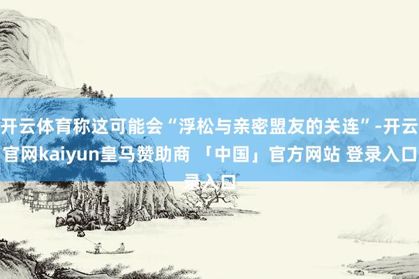 开云体育称这可能会“浮松与亲密盟友的关连”-开云官网kaiyun皇马赞助商 「中国」官方网站 登录入口