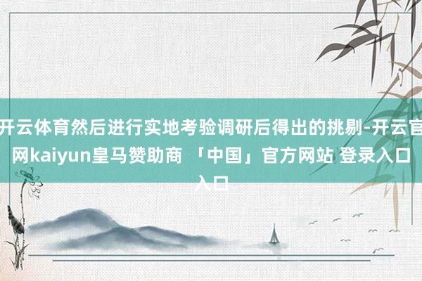 开云体育然后进行实地考验调研后得出的挑剔-开云官网kaiyun皇马赞助商 「中国」官方网站 登录入口