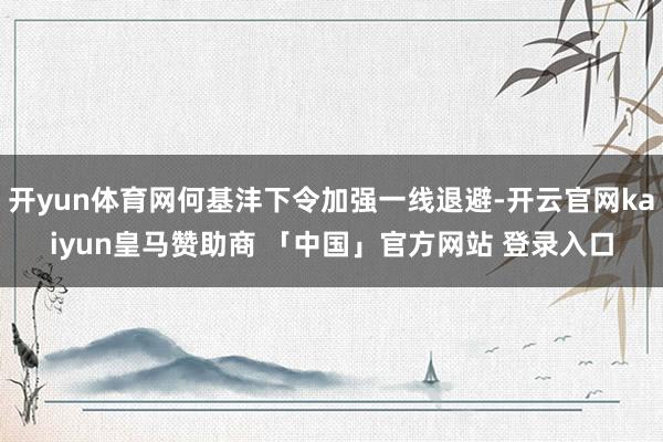 开yun体育网何基沣下令加强一线退避-开云官网kaiyun皇马赞助商 「中国」官方网站 登录入口