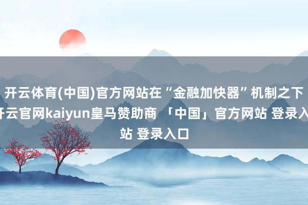 开云体育(中国)官方网站在“金融加快器”机制之下-开云官网kaiyun皇马赞助商 「中国」官方网站 登录入口