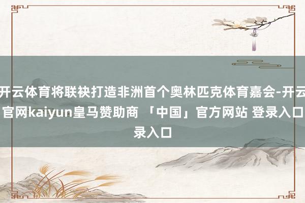 开云体育将联袂打造非洲首个奥林匹克体育嘉会-开云官网kaiyun皇马赞助商 「中国」官方网站 登录入口