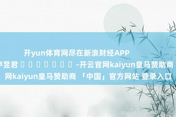 开yun体育网尽在新浪财经APP            						背负剪辑：卢昱君 							-开云官网kaiyun皇马赞助商 「中国」官方网站 登录入口